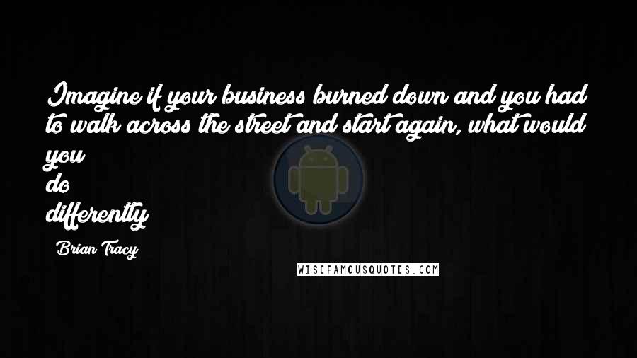 Brian Tracy Quotes: Imagine if your business burned down and you had to walk across the street and start again, what would you do differently?