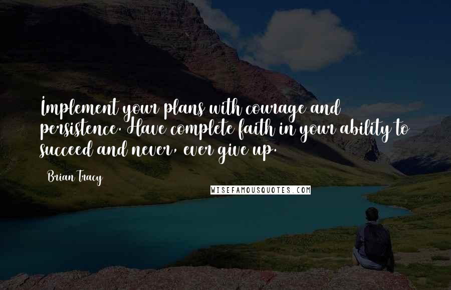 Brian Tracy Quotes: Implement your plans with courage and persistence. Have complete faith in your ability to succeed and never, ever give up.