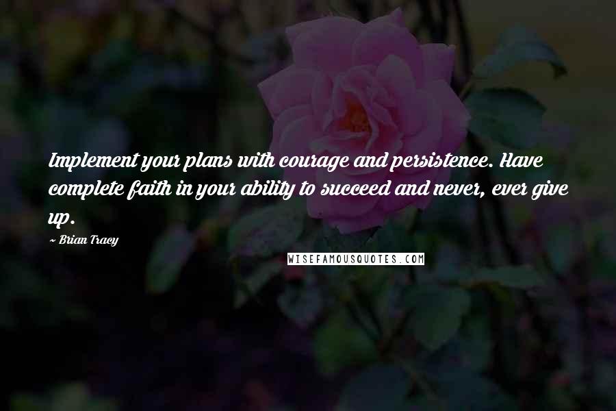 Brian Tracy Quotes: Implement your plans with courage and persistence. Have complete faith in your ability to succeed and never, ever give up.