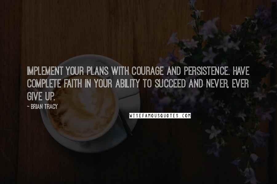 Brian Tracy Quotes: Implement your plans with courage and persistence. Have complete faith in your ability to succeed and never, ever give up.