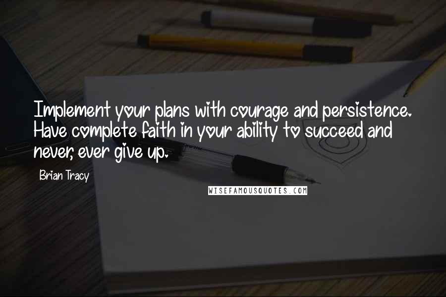 Brian Tracy Quotes: Implement your plans with courage and persistence. Have complete faith in your ability to succeed and never, ever give up.