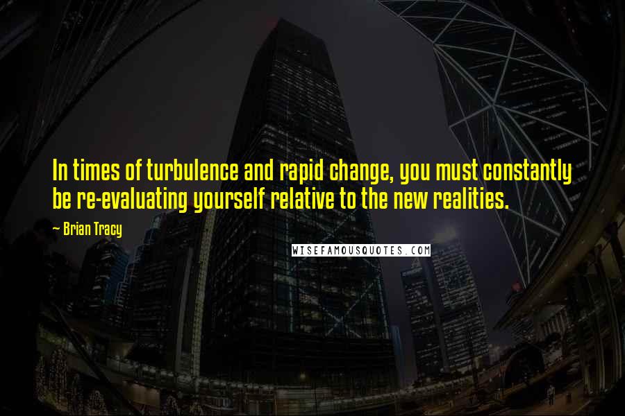 Brian Tracy Quotes: In times of turbulence and rapid change, you must constantly be re-evaluating yourself relative to the new realities.