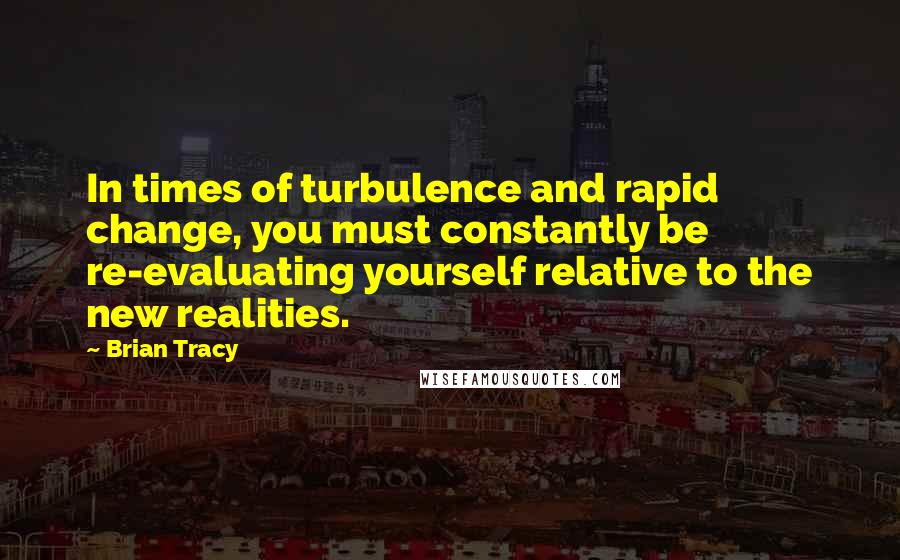 Brian Tracy Quotes: In times of turbulence and rapid change, you must constantly be re-evaluating yourself relative to the new realities.