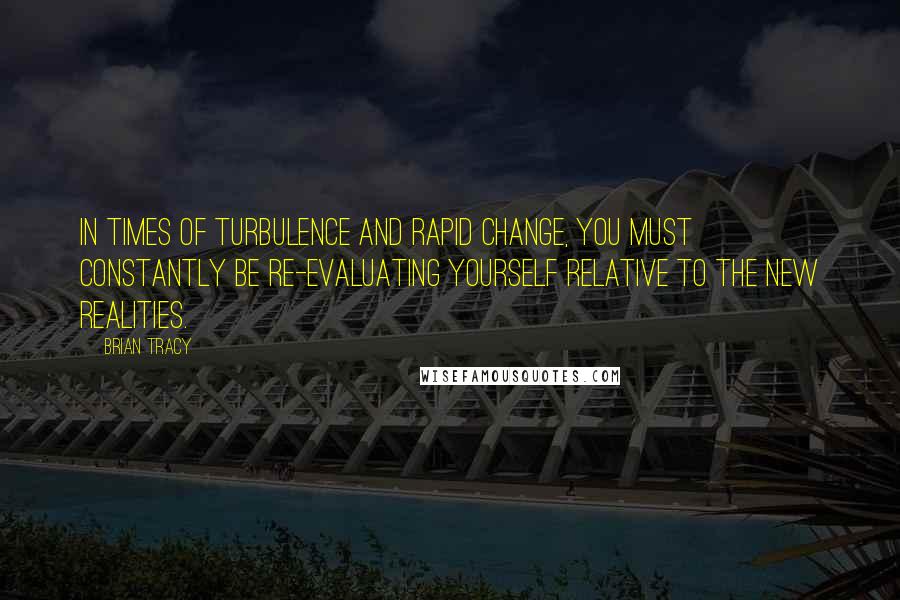 Brian Tracy Quotes: In times of turbulence and rapid change, you must constantly be re-evaluating yourself relative to the new realities.