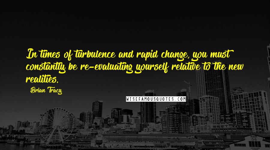 Brian Tracy Quotes: In times of turbulence and rapid change, you must constantly be re-evaluating yourself relative to the new realities.