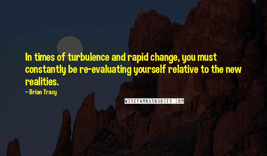 Brian Tracy Quotes: In times of turbulence and rapid change, you must constantly be re-evaluating yourself relative to the new realities.