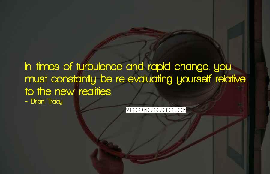 Brian Tracy Quotes: In times of turbulence and rapid change, you must constantly be re-evaluating yourself relative to the new realities.