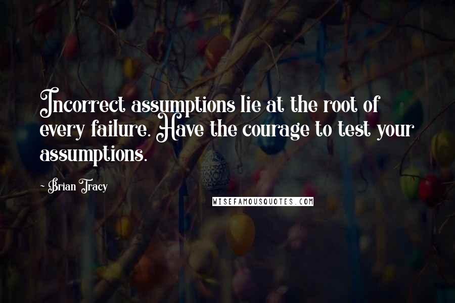 Brian Tracy Quotes: Incorrect assumptions lie at the root of every failure. Have the courage to test your assumptions.