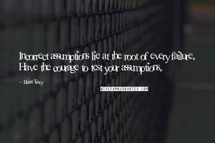 Brian Tracy Quotes: Incorrect assumptions lie at the root of every failure. Have the courage to test your assumptions.