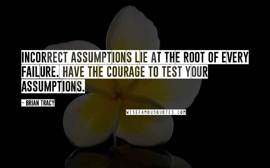 Brian Tracy Quotes: Incorrect assumptions lie at the root of every failure. Have the courage to test your assumptions.