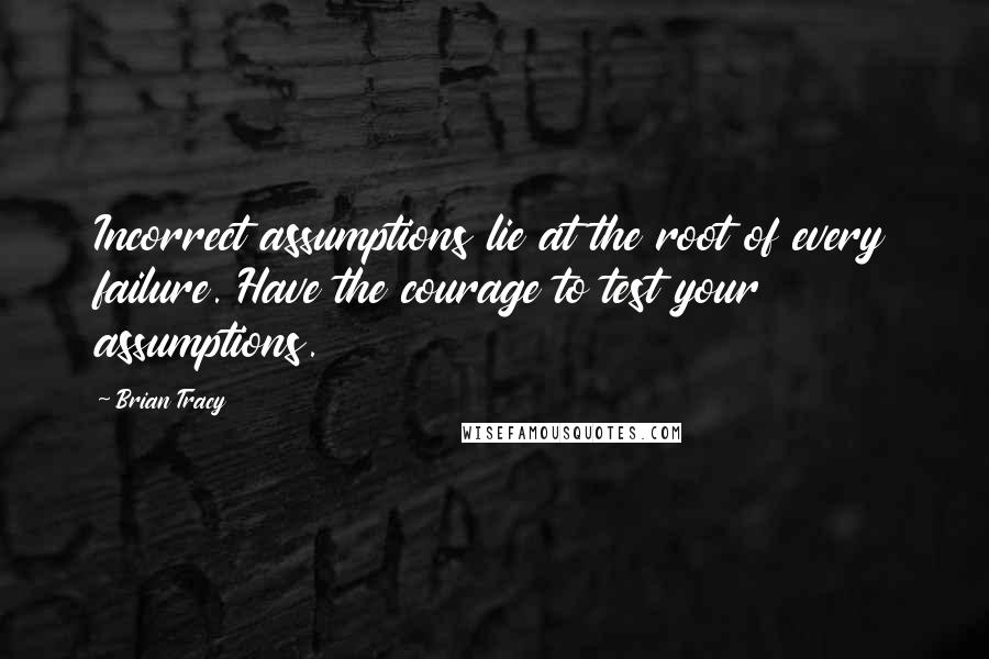 Brian Tracy Quotes: Incorrect assumptions lie at the root of every failure. Have the courage to test your assumptions.