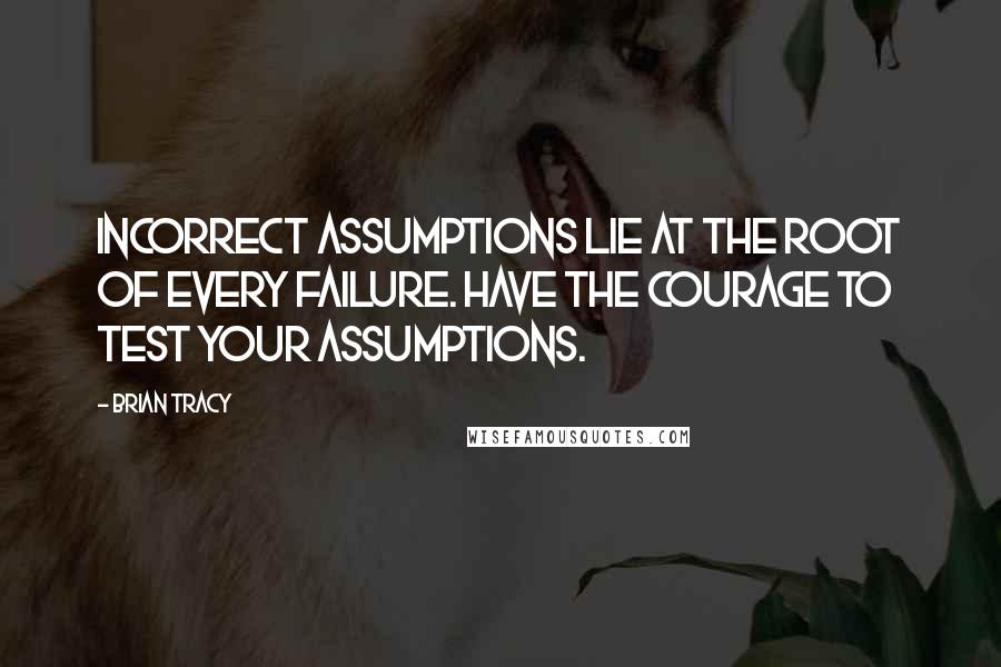 Brian Tracy Quotes: Incorrect assumptions lie at the root of every failure. Have the courage to test your assumptions.