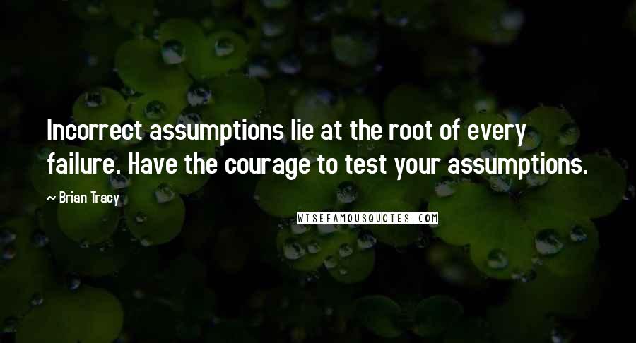 Brian Tracy Quotes: Incorrect assumptions lie at the root of every failure. Have the courage to test your assumptions.