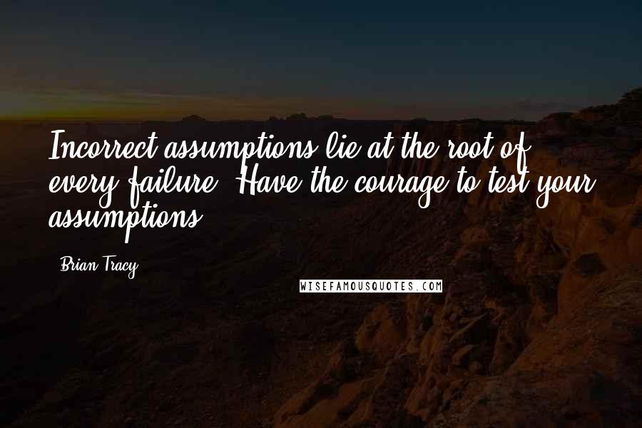 Brian Tracy Quotes: Incorrect assumptions lie at the root of every failure. Have the courage to test your assumptions.