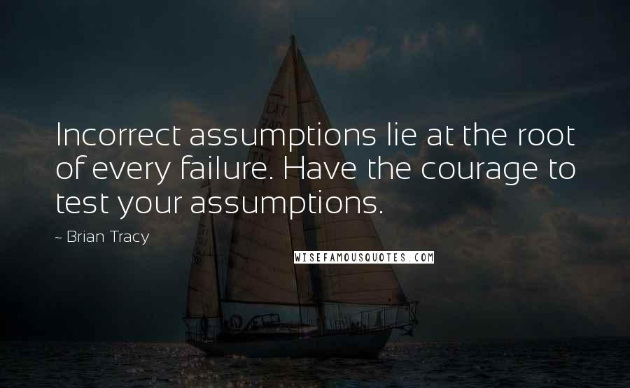 Brian Tracy Quotes: Incorrect assumptions lie at the root of every failure. Have the courage to test your assumptions.