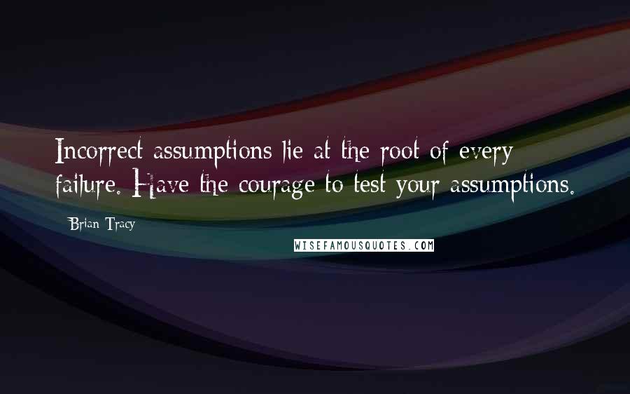 Brian Tracy Quotes: Incorrect assumptions lie at the root of every failure. Have the courage to test your assumptions.