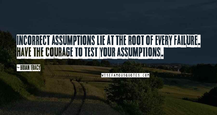 Brian Tracy Quotes: Incorrect assumptions lie at the root of every failure. Have the courage to test your assumptions.