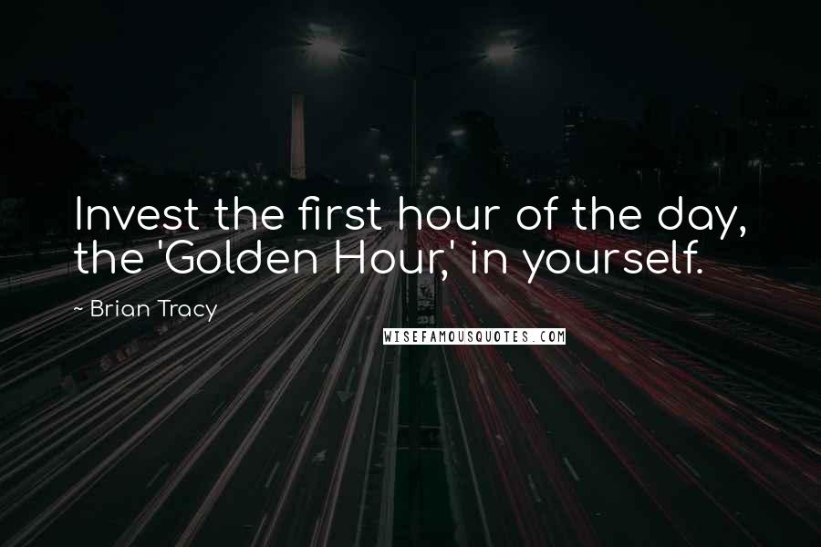 Brian Tracy Quotes: Invest the first hour of the day, the 'Golden Hour,' in yourself.