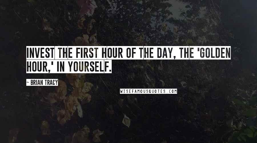 Brian Tracy Quotes: Invest the first hour of the day, the 'Golden Hour,' in yourself.