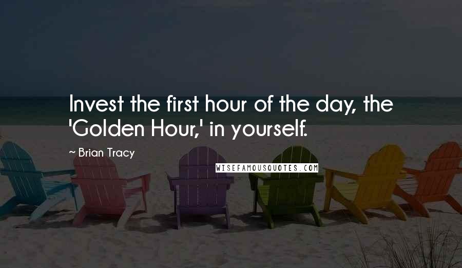 Brian Tracy Quotes: Invest the first hour of the day, the 'Golden Hour,' in yourself.