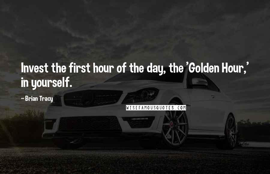 Brian Tracy Quotes: Invest the first hour of the day, the 'Golden Hour,' in yourself.