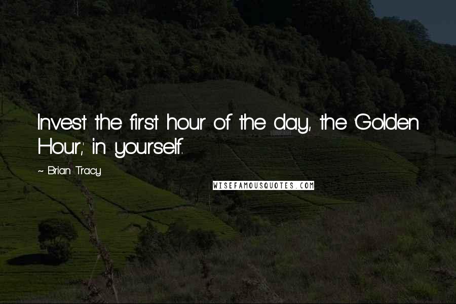 Brian Tracy Quotes: Invest the first hour of the day, the 'Golden Hour,' in yourself.