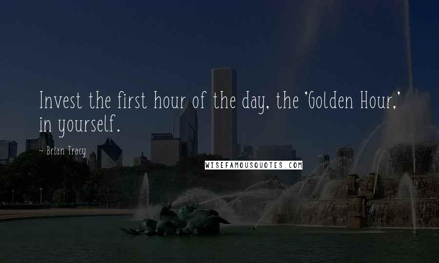 Brian Tracy Quotes: Invest the first hour of the day, the 'Golden Hour,' in yourself.