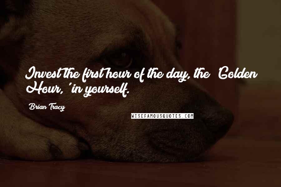 Brian Tracy Quotes: Invest the first hour of the day, the 'Golden Hour,' in yourself.