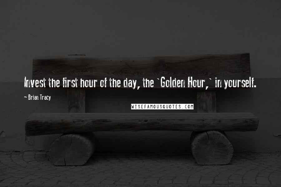 Brian Tracy Quotes: Invest the first hour of the day, the 'Golden Hour,' in yourself.