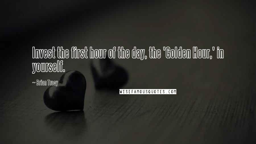 Brian Tracy Quotes: Invest the first hour of the day, the 'Golden Hour,' in yourself.