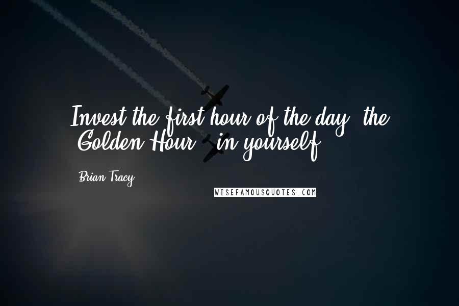 Brian Tracy Quotes: Invest the first hour of the day, the 'Golden Hour,' in yourself.