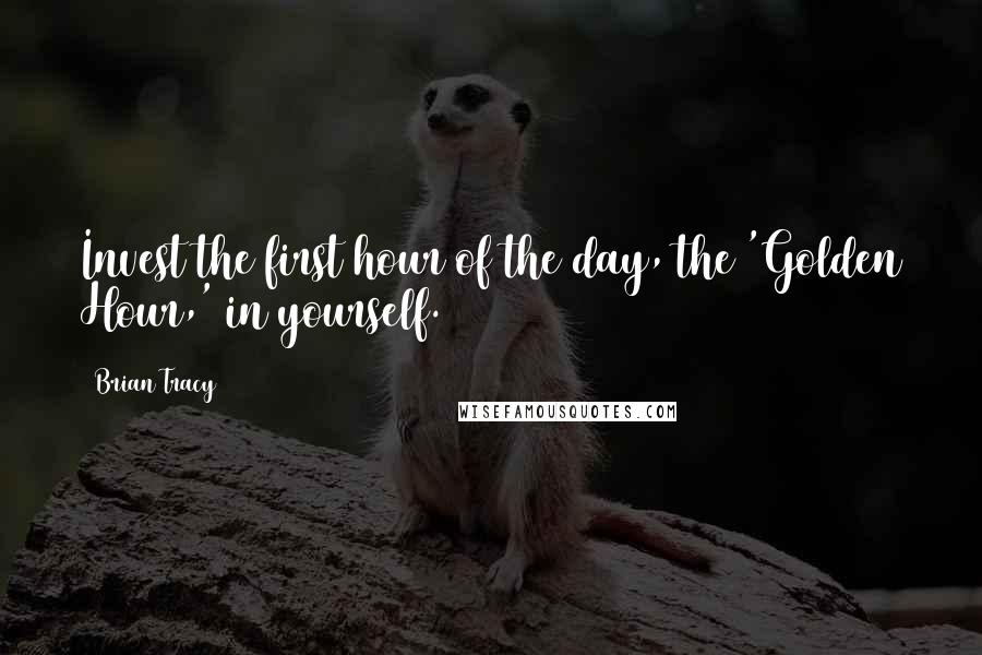 Brian Tracy Quotes: Invest the first hour of the day, the 'Golden Hour,' in yourself.