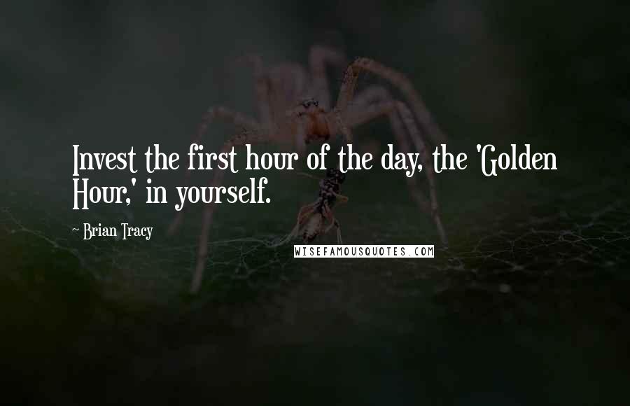 Brian Tracy Quotes: Invest the first hour of the day, the 'Golden Hour,' in yourself.