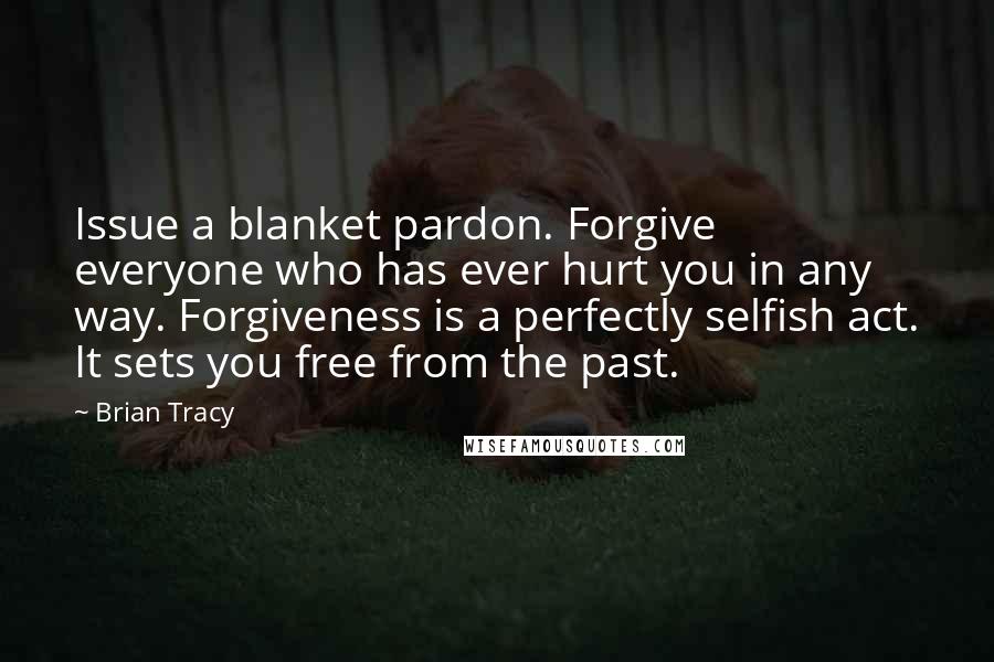 Brian Tracy Quotes: Issue a blanket pardon. Forgive everyone who has ever hurt you in any way. Forgiveness is a perfectly selfish act. It sets you free from the past.