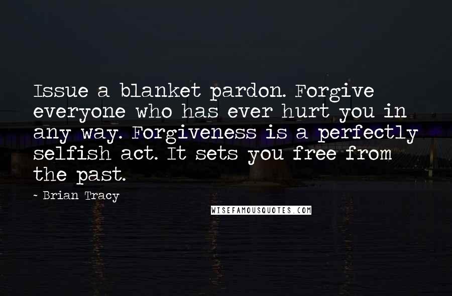 Brian Tracy Quotes: Issue a blanket pardon. Forgive everyone who has ever hurt you in any way. Forgiveness is a perfectly selfish act. It sets you free from the past.