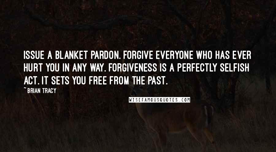 Brian Tracy Quotes: Issue a blanket pardon. Forgive everyone who has ever hurt you in any way. Forgiveness is a perfectly selfish act. It sets you free from the past.