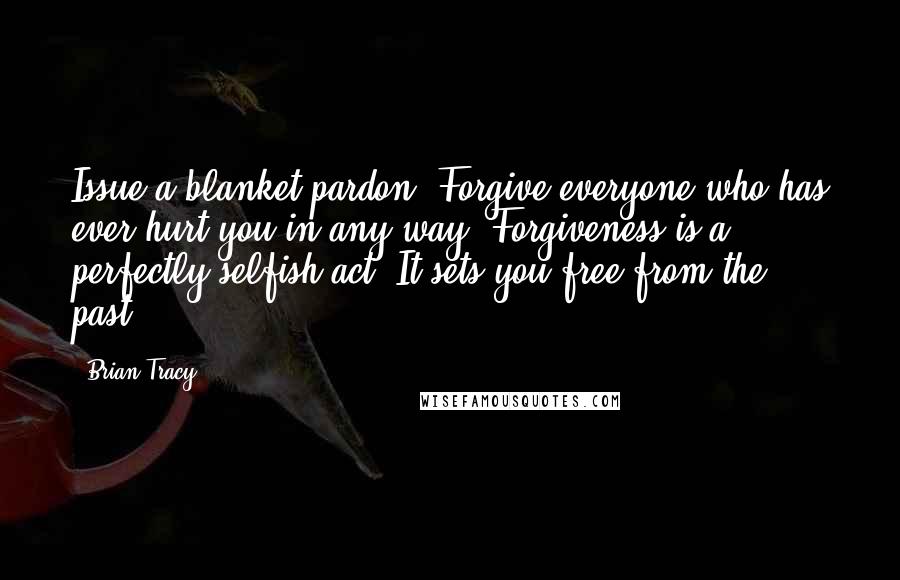 Brian Tracy Quotes: Issue a blanket pardon. Forgive everyone who has ever hurt you in any way. Forgiveness is a perfectly selfish act. It sets you free from the past.