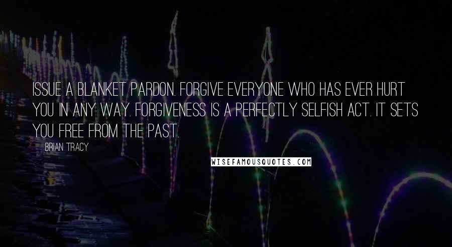 Brian Tracy Quotes: Issue a blanket pardon. Forgive everyone who has ever hurt you in any way. Forgiveness is a perfectly selfish act. It sets you free from the past.