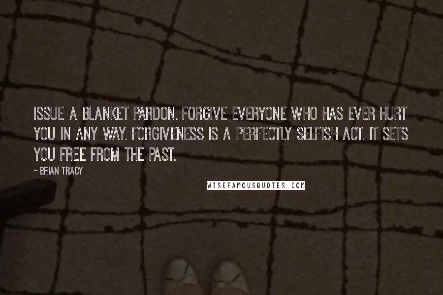 Brian Tracy Quotes: Issue a blanket pardon. Forgive everyone who has ever hurt you in any way. Forgiveness is a perfectly selfish act. It sets you free from the past.