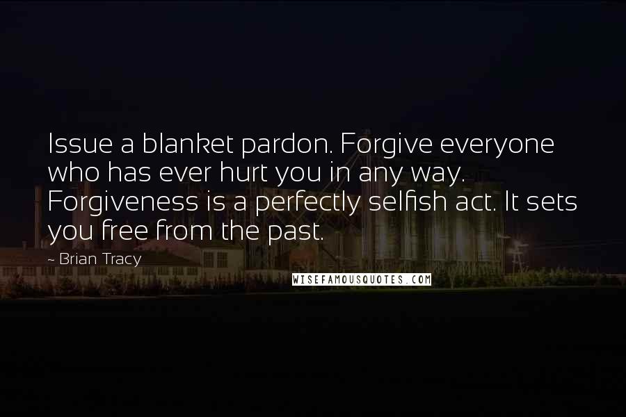 Brian Tracy Quotes: Issue a blanket pardon. Forgive everyone who has ever hurt you in any way. Forgiveness is a perfectly selfish act. It sets you free from the past.