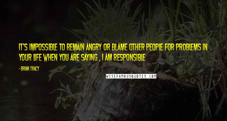 Brian Tracy Quotes: It's impossible to remain angry or blame other people for problems in your life when you are saying , I am responsible