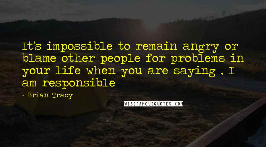 Brian Tracy Quotes: It's impossible to remain angry or blame other people for problems in your life when you are saying , I am responsible
