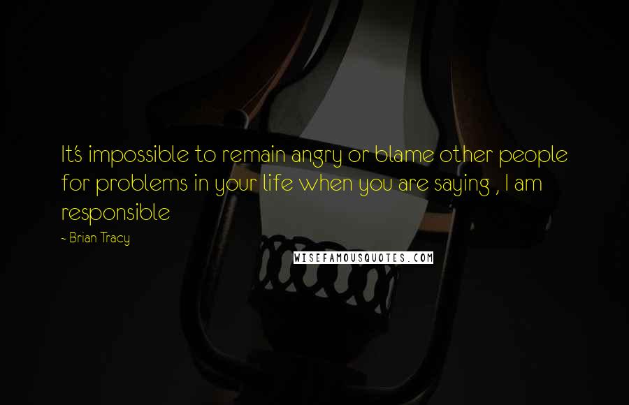 Brian Tracy Quotes: It's impossible to remain angry or blame other people for problems in your life when you are saying , I am responsible