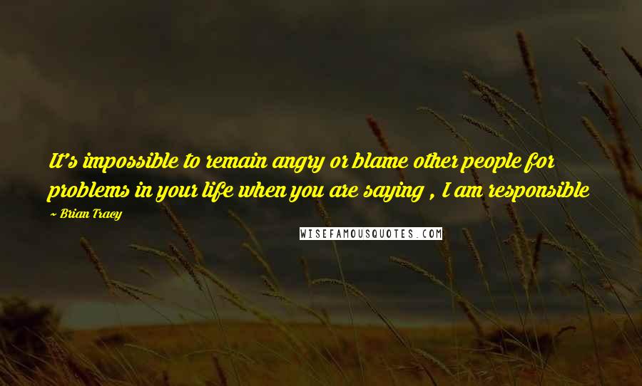 Brian Tracy Quotes: It's impossible to remain angry or blame other people for problems in your life when you are saying , I am responsible