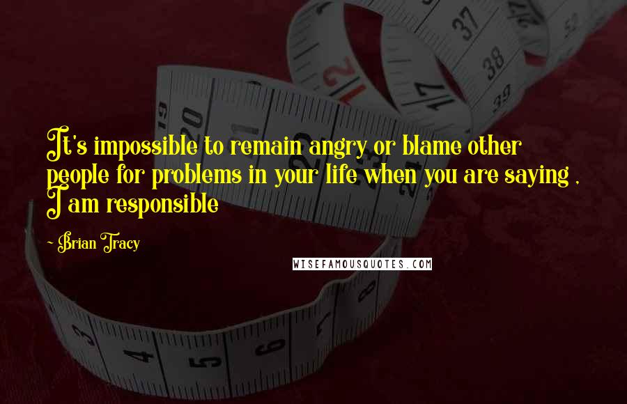 Brian Tracy Quotes: It's impossible to remain angry or blame other people for problems in your life when you are saying , I am responsible