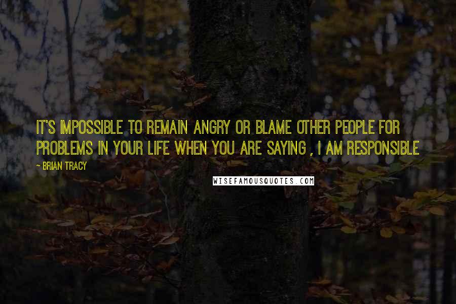 Brian Tracy Quotes: It's impossible to remain angry or blame other people for problems in your life when you are saying , I am responsible