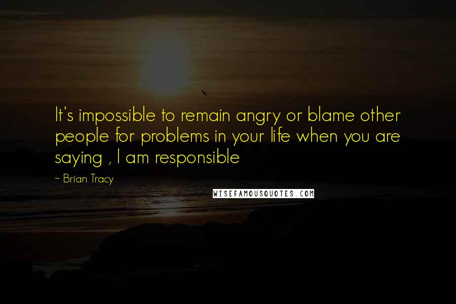 Brian Tracy Quotes: It's impossible to remain angry or blame other people for problems in your life when you are saying , I am responsible