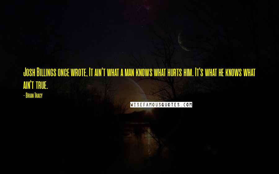 Brian Tracy Quotes: Josh Billings once wrote, It ain't what a man knows what hurts him. It's what he knows what ain't true.