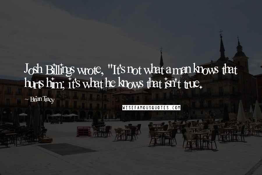 Brian Tracy Quotes: Josh Billings wrote, "It's not what a man knows that hurts him; it's what he knows that isn't true.