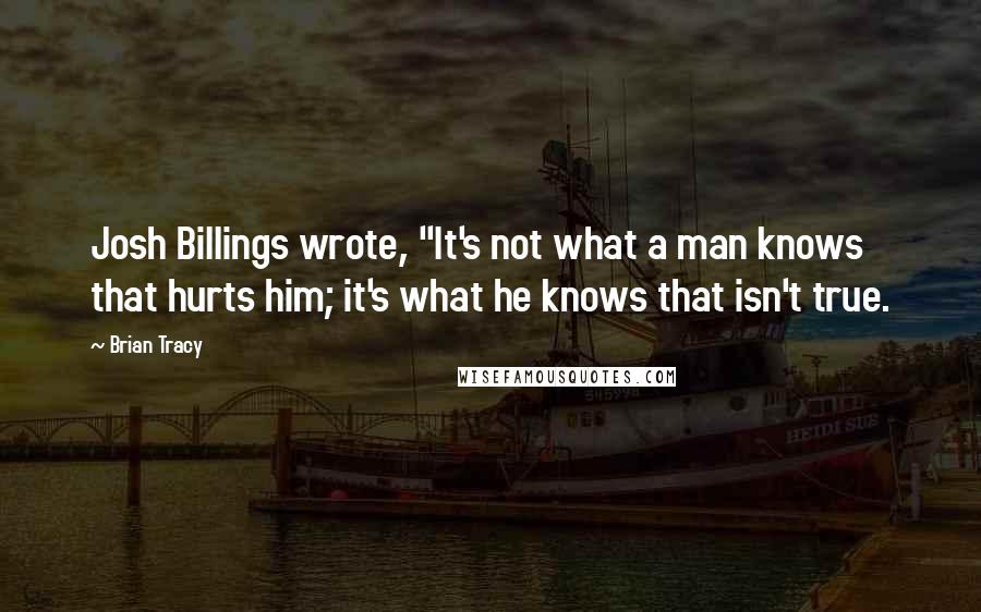 Brian Tracy Quotes: Josh Billings wrote, "It's not what a man knows that hurts him; it's what he knows that isn't true.